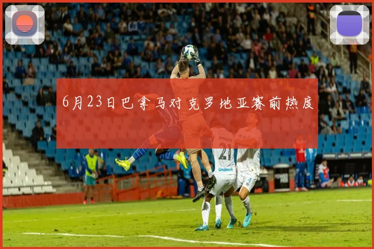 6月23日巴拿马对克罗地亚赛前热度