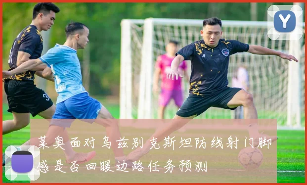 莱奥面对乌兹别克斯坦防线射门脚感是否回暖边路任务预测