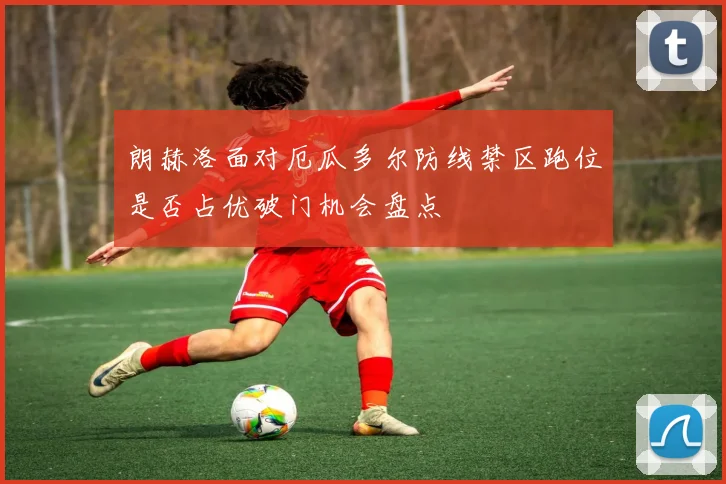朗赫洛面对厄瓜多尔防线禁区跑位是否占优破门机会盘点