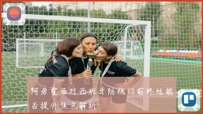 阿劳霍面对西班牙防线门前终结能否提升焦点解析