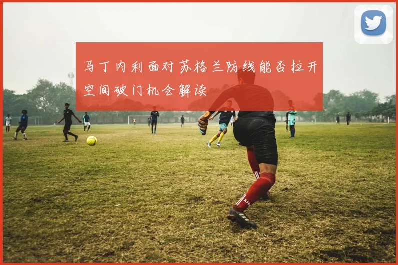 马丁内利面对苏格兰防线能否拉开空间破门机会解读